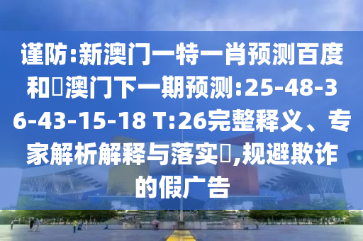 谨防:新澳门一特一肖预测百度和釿澳门下一期预测:25-48-36-43-15-18 T:26完整释义、专家解析解释与落实​,规避欺诈的假广告