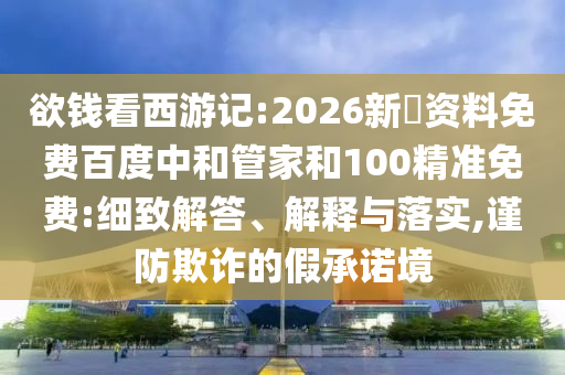 欲钱看西游记:2026新奧资料免费百度中和管家和100精准免费:细致解答、解释与落实,谨防欺诈的假承诺境