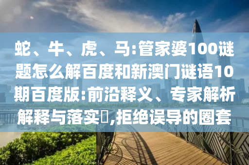蛇、牛、虎、马:管家婆100谜题怎么解百度和新澳门谜语10期百度版:前沿释义、专家解析解释与落实,拒绝误导的圈套