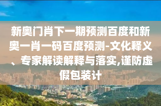 新奥门肖下一期预测百度和新奥一肖一码百度预测-文化释义、专家解读解释与落实,谨防虚假包装计