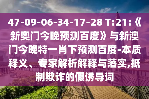 47-09-06-34-17-28 T:21:《新奥门今晚预测百度》与新澳门今晚特一肖下预测百度-本质释义、专家解析解释与落实,抵制欺诈的假诱导词
