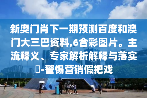 新奥门肖下一期预测百度和澳门大三巴资料,6合彩图片。主流释义、专家解析解释与落实​-警惕营销假把戏