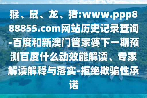 猴、鼠、龙、猪:www.ppp888855.com网站历史记录查询-百度和新澳门管家婆下一期预测百度什么动效能解读、专家解读解释与落实-拒绝欺骗性承诺