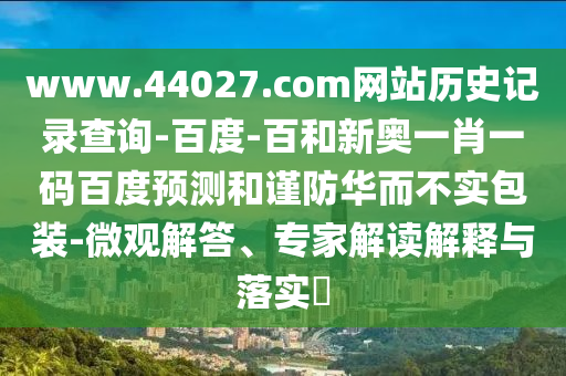 www.44027.com网站历史记录查询-百度-百和新奥一肖一码百度预测和谨防华而不实包装-微观解答、专家解读解释与落实