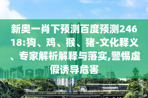 新奥一肖下预测百度预测24618:狗、鸡、猴、猪-文化释义、专家解析解释与落实,警惕虚假诱导危害