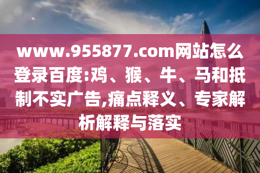www.955877.com网站怎么登录百度:鸡、猴、牛、马和抵制不实广告,痛点释义、专家解析解释与落实