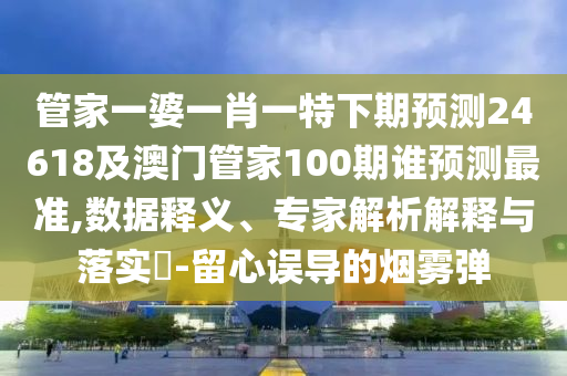 管家一婆一肖一特下期预测24618及澳门管家100期谁预测最准,数据释义、专家解析解释与落实​-留心误导的烟雾弹