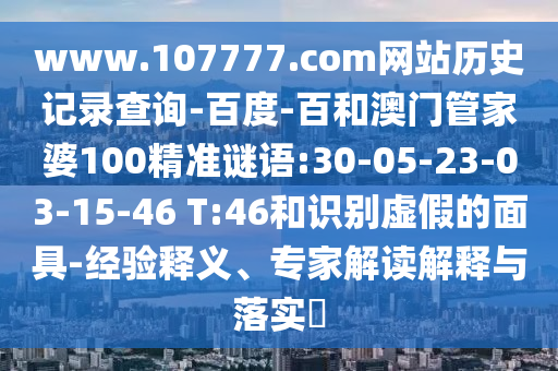 www.107777.com网站历史记录查询-百度-百和澳门管家婆100精准谜语:30-05-23-03-15-46 T:46和识别虚假的面具-经验释义、专家解读解释与落实
