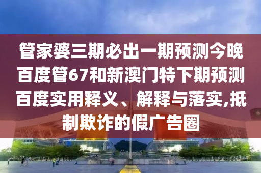 管家婆三期必出一期预测今晚百度管67和新澳门特下期预测百度实用释义、解释与落实,抵制欺诈的假广告圈
