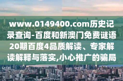 www.0149400.com历史记录查询-百度和新澳门免费谜语20期百度4品质解读、专家解读解释与落实,小心推广的骗局