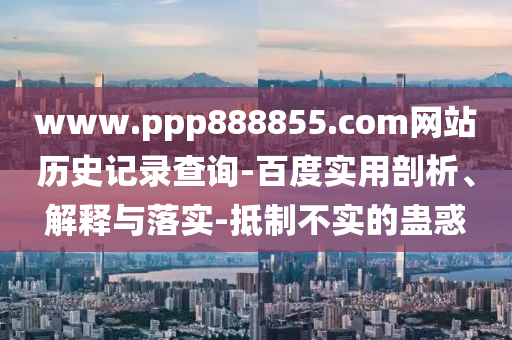 www.ppp888855.com网站历史记录查询-百度实用剖析、解释与落实-抵制不实的蛊惑