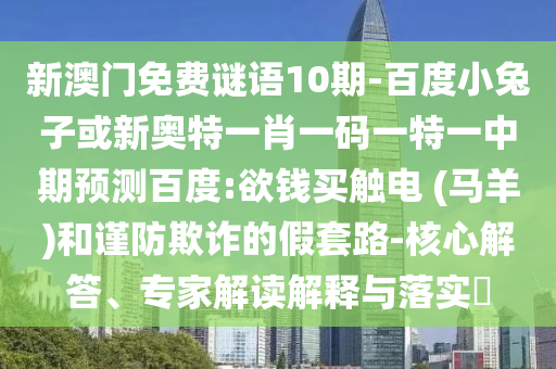 新澳门免费谜语10期-百度小兔子或新奥特一肖一码一特一中期预测百度:欲钱买触电 (马羊)和谨防欺诈的假套路-核心解答、专家解读解释与落实​