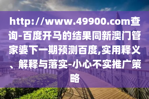 http://www.49900.com查询-百度开马的结果同新澳门管家婆下一期预测百度,实用释义、解释与落实-小心不实推广策略