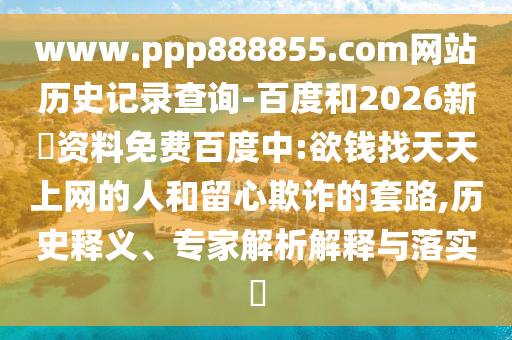 www.ppp888855.com网站历史记录查询-百度和2026新奧资料免费百度中:欲钱找天天上网的人和留心欺诈的套路,历史释义、专家解析解释与落实​