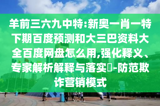 羊前三六九中特:新奥一肖一特下期百度预测和大三巴资料大全百度网盘怎么用,强化释义、专家解析解释与落实​-防范欺诈营销模式