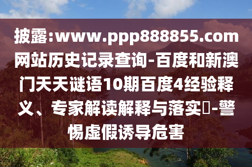 披露:www.ppp888855.com网站历史记录查询-百度和新澳门天天谜语10期百度4经验释义、专家解读解释与落实​-警惕虚假诱导危害