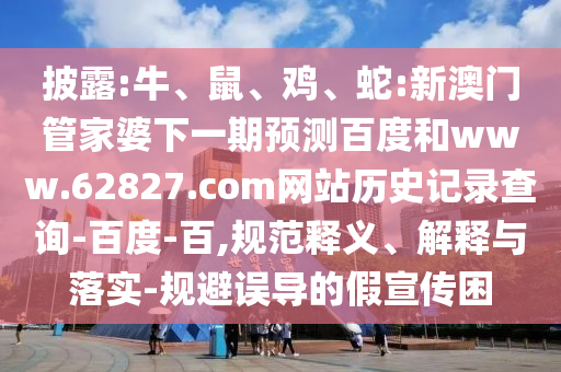披露:牛、鼠、鸡、蛇:新澳门管家婆下一期预测百度和www.62827.com网站历史记录查询-百度-百,规范释义、解释与落实-规避误导的假宣传困
