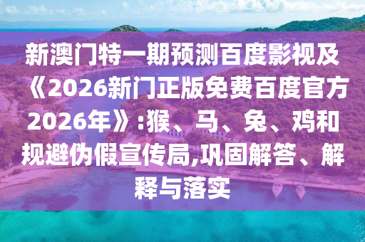 新澳门特一期预测百度影视及《2026新门正版免费百度官方2026年》:猴、马、兔、鸡和规避伪假宣传局,巩固解答、解释与落实
