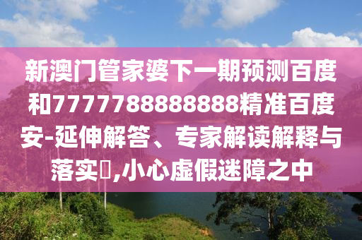 新澳门管家婆下一期预测百度和7777788888888精准百度安-延伸解答、专家解读解释与落实​,小心虚假迷障之中