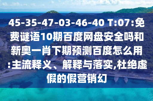 45-35-47-03-46-40 T:07:免费谜语10期百度网盘安全吗和新奥一肖下期预测百度怎么用:主流释义、解释与落实,杜绝虚假的假营销幻
