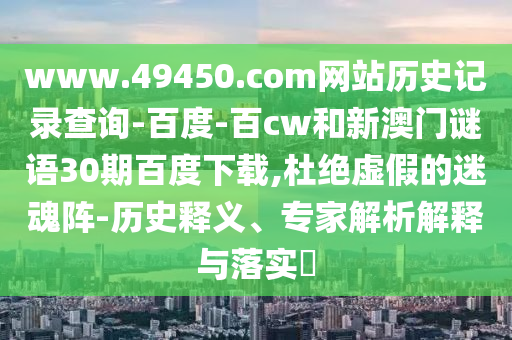 www.49450.com网站历史记录查询-百度-百cw和新澳门谜语30期百度下载,杜绝虚假的迷魂阵-历史释义、专家解析解释与落实​