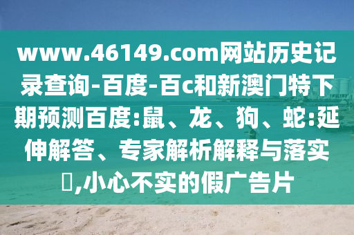 www.46149.com网站历史记录查询-百度-百c和新澳门特下期预测百度:鼠、龙、狗、蛇:延伸解答、专家解析解释与落实​,小心不实的假广告片