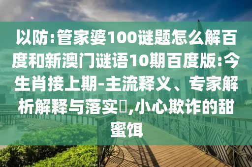 以防:管家婆100谜题怎么解百度和新澳门谜语10期百度版:今生肖接上期-主流释义、专家解析解释与落实​,小心欺诈的甜蜜饵