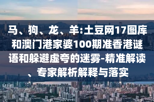 马、狗、龙、羊:土豆网17图库和澳门港家婆100期准香港谜语和躲避虚夸的迷雾-精准解读、专家解析解释与落实