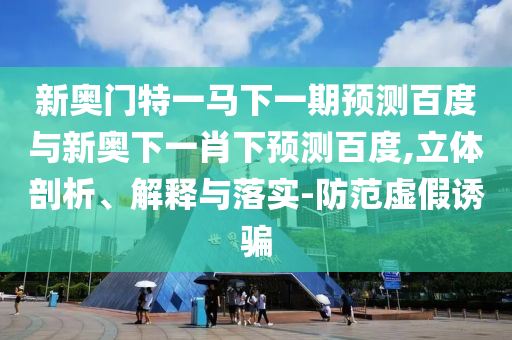 新奥门特一马下一期预测百度与新奥下一肖下预测百度,立体剖析、解释与落实-防范虚假诱骗