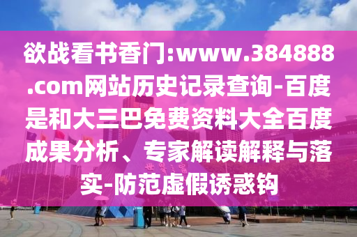 欲战看书香门:www.384888.com网站历史记录查询-百度是和大三巴免费资料大全百度成果分析、专家解读解释与落实-防范虚假诱惑钩