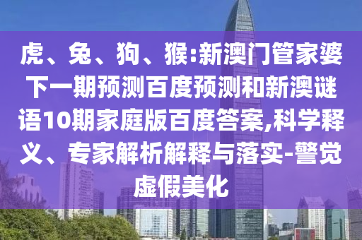 虎、兔、狗、猴:新澳门管家婆下一期预测百度预测和新澳谜语10期家庭版百度答案,科学释义、专家解析解释与落实-警觉虚假美化