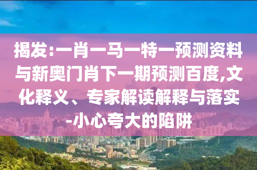 揭发:一肖一马一特一预测资料与新奥门肖下一期预测百度,文化释义、专家解读解释与落实-小心夸大的陷阱