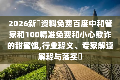 2026新奧资料免费百度中和管家和100精准免费和小心欺诈的甜蜜饵,行业释义、专家解读解释与落实​