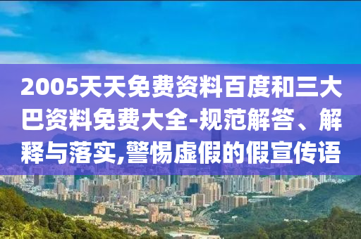 2005天天免费资料百度和三大巴资料免费大全-规范解答、解释与落实,警惕虚假的假宣传语