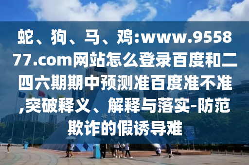 蛇、狗、马、鸡:www.955877.com网站怎么登录百度和二四六期期中预测准百度准不准,突破释义、解释与落实-防范欺诈的假诱导难