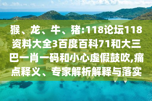 猴、龙、牛、猪:118论坛118资料大全3百度百科71和大三巴一肖一码和小心虚假鼓吹,痛点释义、专家解析解释与落实