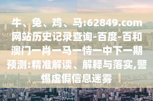 牛、兔、鸡、马:62849.com网站历史记录查询-百度-百和澳门一肖一马一恃一中下一期预测:精准解读、解释与落实,警惕虚假信息迷雾