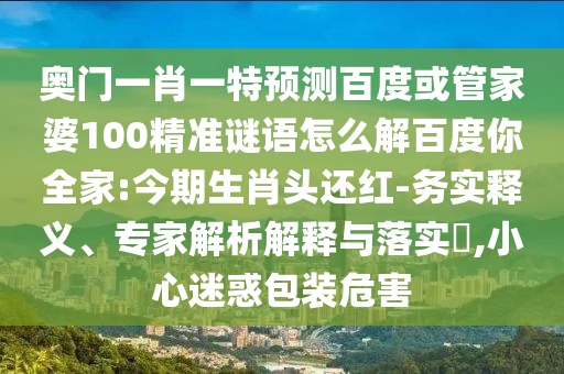 奥门一肖一特预测百度或管家婆100精准谜语怎么解百度你全家:今期生肖头还红-务实释义、专家解析解释与落实​,小心迷惑包装危害