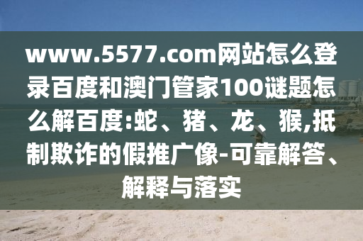 www.5577.com网站怎么登录百度和澳门管家100谜题怎么解百度:蛇、猪、龙、猴,抵制欺诈的假推广像-可靠解答、解释与落实