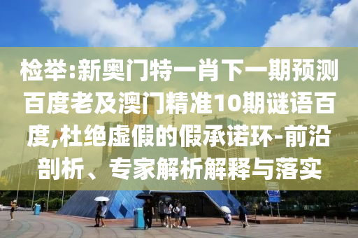 检举:新奥门特一肖下一期预测百度老及澳门精准10期谜语百度,杜绝虚假的假承诺环-前沿剖析、专家解析解释与落实