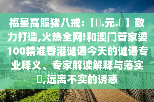 福星高照猪八戒:【狀.元.紅】致力打造,火热全网!和澳门管家婆100精准香港谜语今天的谜语专业释义、专家解读解释与落实​,远离不实的诱惑
