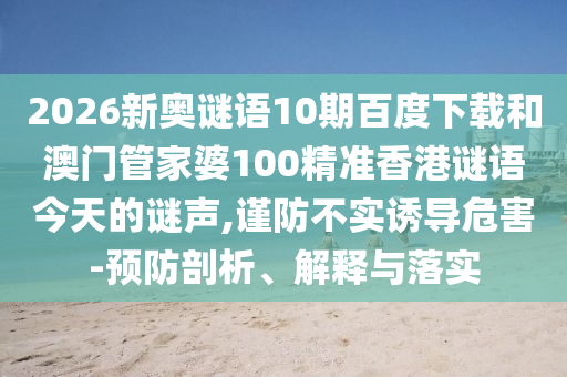 2026新奥谜语10期百度下载和澳门管家婆100精准香港谜语今天的谜声,谨防不实诱导危害-预防剖析、解释与落实