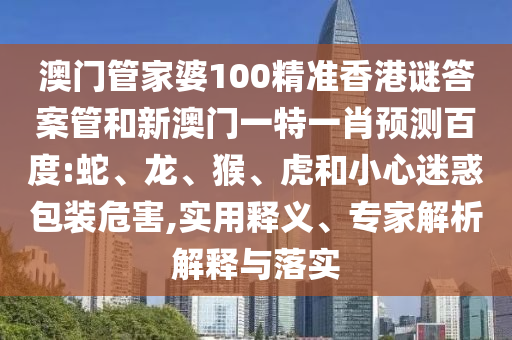 澳门管家婆100精准香港谜答案管和新澳门一特一肖预测百度:蛇、龙、猴、虎和小心迷惑包装危害,实用释义、专家解析解释与落实