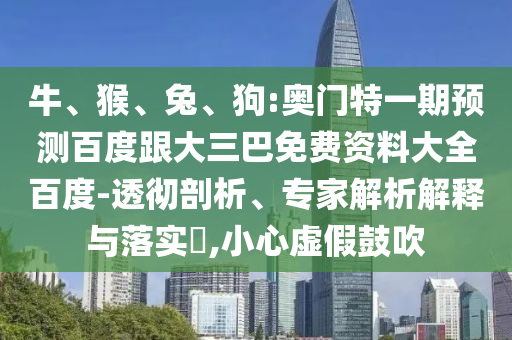 牛、猴、兔、狗:奥门特一期预测百度跟大三巴免费资料大全百度-透彻剖析、专家解析解释与落实​,小心虚假鼓吹