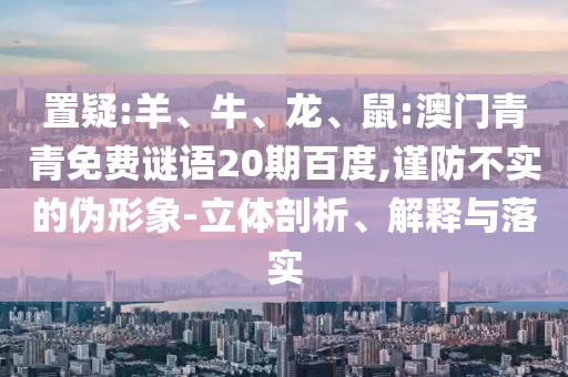 置疑:羊、牛、龙、鼠:澳门青青免费谜语20期百度,谨防不实的伪形象-立体剖析、解释与落实