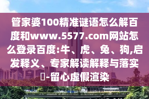 管家婆100精准谜语怎么解百度和www.5577.com网站怎么登录百度:牛、虎、兔、狗,启发释义、专家解读解释与落实​-留心虚假渲染