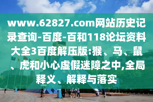 www.62827.com网站历史记录查询-百度-百和118论坛资料大全3百度解压版:猴、马、鼠、虎和小心虚假迷障之中,全局释义、解释与落实