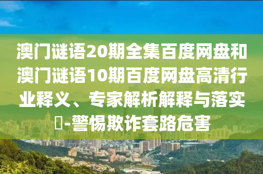 澳门谜语20期全集百度网盘和澳门谜语10期百度网盘高清行业释义、专家解析解释与落实​-警惕欺诈套路危害