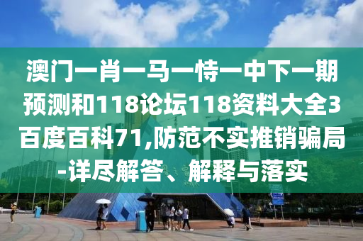 澳门一肖一马一恃一中下一期预测和118论坛118资料大全3百度百科71,防范不实推销骗局-详尽解答、解释与落实