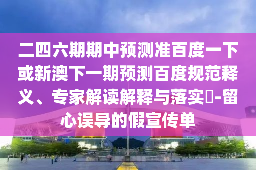 二四六期期中预测准百度一下或新澳下一期预测百度规范释义、专家解读解释与落实​-留心误导的假宣传单